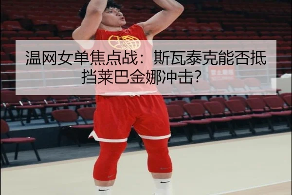 温网女单焦点战：斯瓦泰克能否抵挡莱巴金娜冲击？